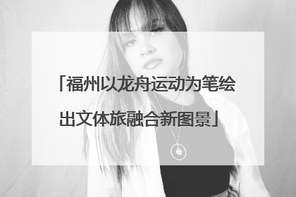 福州以龙舟运动为笔绘出文体旅融合新图景